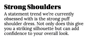Strong Shoulders A statement trend we’re currently obsessed with is the strong puff shoulder dress. Not only does thi...