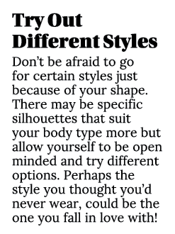 Try Out Different Styles Don’t be afraid to go for certain styles just because of your shape. There may be specific s...