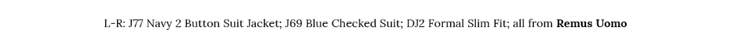  L R: J77 Navy 2 Button Suit Jacket; J69 Blue Checked Suit; DJ2 Formal Slim Fit; all from Remus Uomo