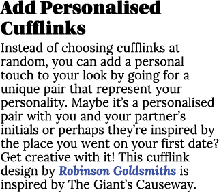 Add Personalised Cufflinks Instead of choosing cufflinks at random, you can add a personal touch to your look by goin...