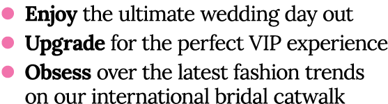 l Enjoy the ultimate wedding day out l Upgrade for the perfect VIP experience l Obsess over the latest fashion trends   