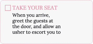 TAKE YOUR SEAT When you arrive, greet the guests at the door, and allow an usher to escort you to your seat 