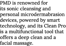PMD is renowned for its sonic cleansing and personal microdermabrasion devices, powered by smart technology, and its    