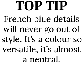 TOP TIP French blue details will never go out of style. It’s a colour so versatile, it’s almost a neutral.