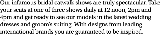 Our infamous bridal catwalk shows are truly spectacular. Take your seats at one of three shows daily at 12 noon, 2pm ...