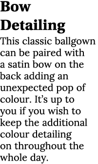 Bow Detailing This classic ballgown can be paired with a satin bow on the back adding an unexpected pop of colour. It...