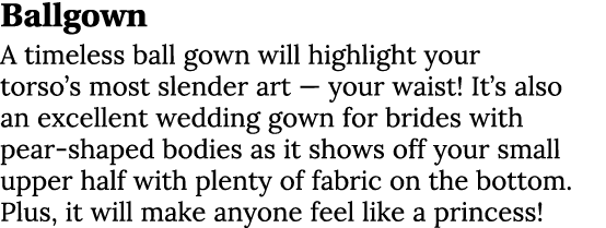 Ballgown A timeless ball gown will highlight your torso’s most slender art — your waist! It’s also an excellent weddi...