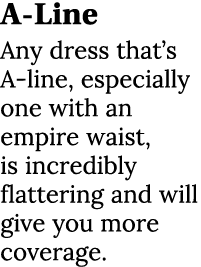 A Line Any dress that’s A line, especially one with an empire waist, is incredibly flattering and will give you more ...