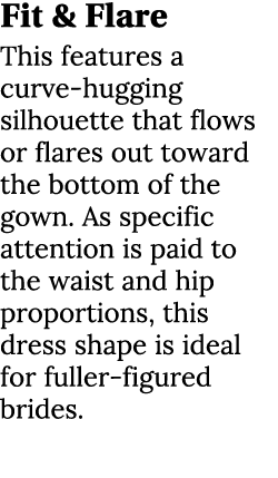 Fit & Flare This features a curve hugging silhouette that flows or flares out toward the bottom of the gown. As speci...