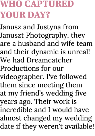 Who captured your day? Janusz and Justyna from Januszt Photography, they are a husband and wife team and their dynami...