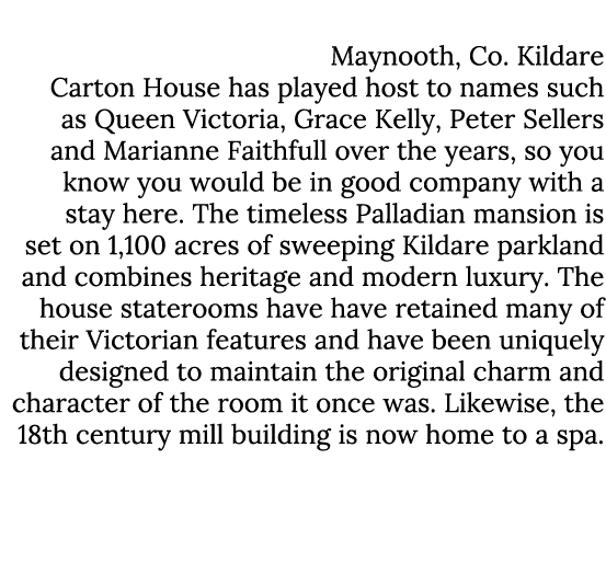 Carton House Maynooth, Co. Kildare Carton House has played host to names such as Queen Victoria, Grace Kelly, Peter S...