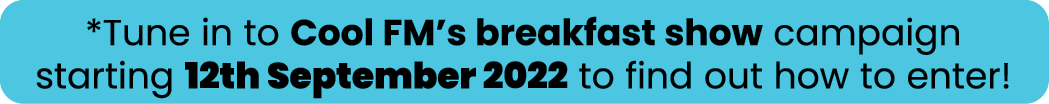 *Tune in to Cool FM s breakfast show campaign starting 12th September 2022 to find out how to enter 