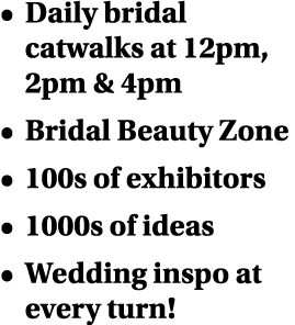   Daily bridal catwalks at 12pm, 2pm & 4pm   Bridal Beauty Zone   100s of exhibitors   1000s of ideas   Wedding inspo   