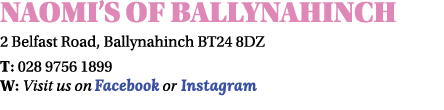Naomi s of Ballynahinch 2 Belfast Road, Ballynahinch BT24 8DZ T: 028 9756 1899 W: Visit us on Facebook or Instagram