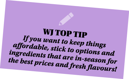  WJ TOP TIP If you want to keep things affordable, stick to options and ingredients that are in-season for the best p   