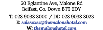 60 Eglantine Ave, Malone Rd Belfast, Co  Down BT9 6DY T: 028 9038 8000   DD 028 9038 8023 E: salesexec themalonehotel   