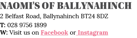 Naomi s of Ballynahinch 2 Belfast Road, Ballynahinch BT24 8DZ T: 028 9756 1899 W: Visit us on Facebook or Instagram