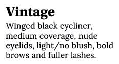 Vintage Winged black eyeliner, medium coverage, nude eyelids, light no blush, bold brows and fuller lashes 