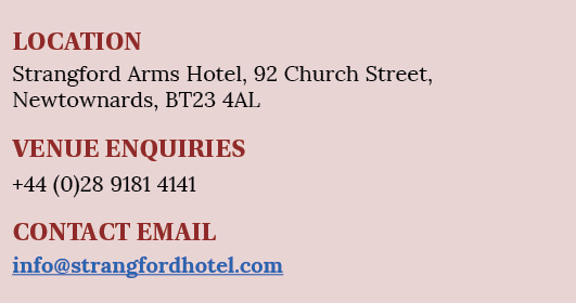 LOCATION Strangford Arms Hotel, 92 Church Street, Newtownards, BT23 4AL VENUE ENQUIRIES +44 (0)28 9181 4141 CONTACT E   