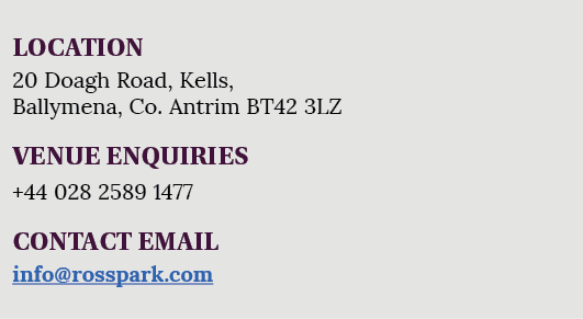 LOCATION 20 Doagh Road, Kells, Ballymena, Co  Antrim BT42 3LZ VENUE ENQUIRIES +44 028 2589 1477 CONTACT EMAIL info ro   