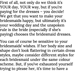 First of all, not only do we think it s YOUR day, YOUR way, but if you re paying for the dresses   you decide  We get   