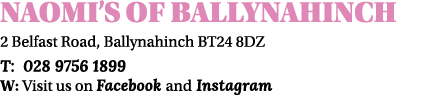 Naomi s of ballynahinch 2 Belfast Road, Ballynahinch BT24 8DZ T: 028 9756 1899 W: Visit us on Facebook and Instagram