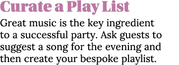 Curate a Play List Great music is the key ingredient to a successful party  Ask guests to suggest a song for the even   