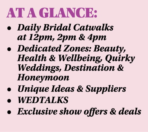 AT A GLANCE: • Daily Bridal Catwalks at 12pm, 2pm & 4pm • Dedicated Zones: Beauty, Health & Wellbeing, Quirky Wedding...