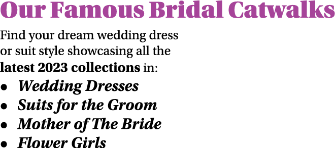 Our Famous Bridal Catwalks Find your dream wedding dress or suit style showcasing all the latest 2023 collections in:...
