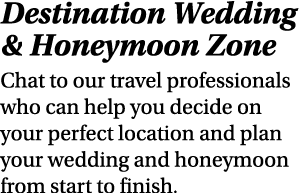 Destination Wedding & Honeymoon Zone Chat to our travel professionals who can help you decide on your perfect locatio...