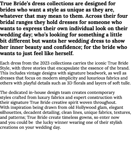 True Bride’s dress collections are designed for brides who want a style as unique as they are, whatever that may mean...