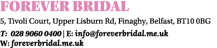 FOREVER BRIDAL 5, Tivoli Court, Upper Lisburn Rd, Finaghy, Belfast, BT10 0BG T: 028 9060 0400 | E: info@foreverbridal...