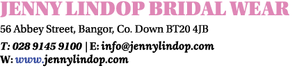 JENNY LINDOP BRIDAL WEAR 56 Abbey Street, Bangor, Co. Down BT20 4JB T: 028 9145 9100 | E: info@jennylindop.com W: www...