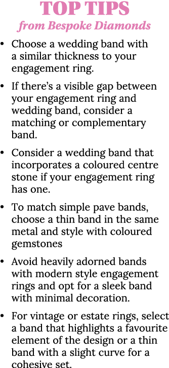 Top Tips from Bespoke Diamonds • Choose a wedding band with a similar thickness to your engagement ring. • If there’s...