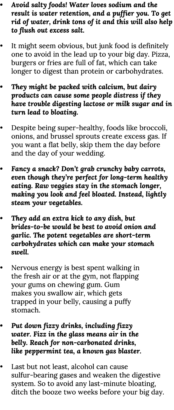 • Avoid salty foods! Water loves sodium and the result is water retention, and a puffier you. To get rid of water, dr...