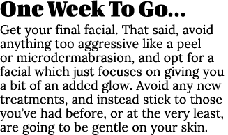 One Week To Go… Get your final facial. That said, avoid anything too aggressive like a peel or microdermabrasion, and...