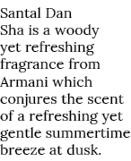 Santal Dan Sha is a woody yet refreshing fragrance from Armani which conjures the scent of a refreshing yet gentle su...