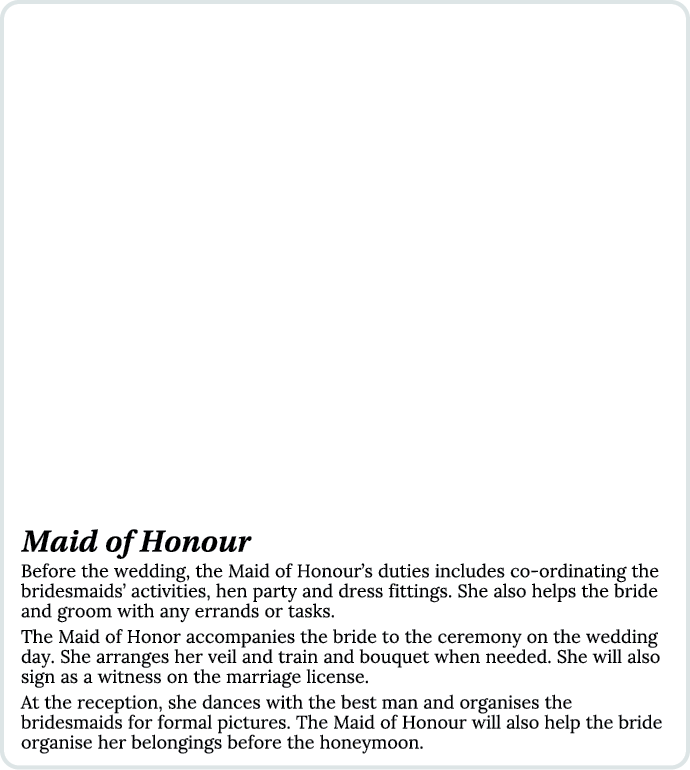 Maid of Honour Before the wedding, the Maid of Honour’s duties includes co ordinating the bridesmaids’ activities, he...