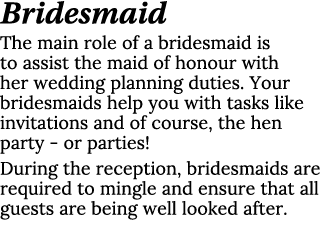 Bridesmaid The main role of a bridesmaid is to assist the maid of honour with her wedding planning duties. Your bride...