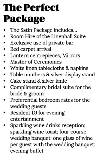 The Perfect Package • The Satin Package includes… • Room Hire of the Linenhall Suite • Exclusive use of private bar •...