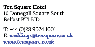 Ten Square Hotel 10 Donegall Square South Belfast BT1 5JD T: +44 (0)28 9024 1001 E: weddings@tensquare.co.uk www.tens...