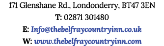171 Glenshane Rd., Londonderry, BT47 3EN T: 02871 301480 E: Info@thebelfraycountryinn.co.uk W: www.thebelfraycountryi...