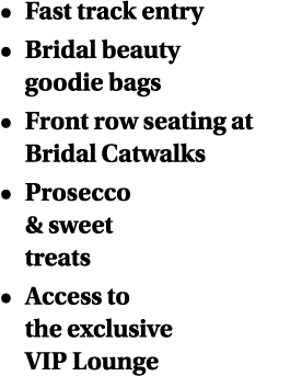   Fast track entry   Bridal beauty goodie bags   Front row seating at Bridal Catwalks   Prosecco & sweet treats   Acc   