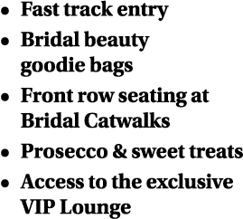   Fast track entry   Bridal beauty goodie bags   Front row seating at Bridal Catwalks   Prosecco & sweet treats   Acc   