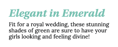 Elegant in Emerald Fit for a royal wedding, these stunning shades of green are sure to have your girls looking and fe   