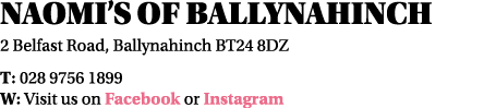 Naomi s of Ballynahinch 2 Belfast Road, Ballynahinch BT24 8DZ T: 028 9756 1899 W: Visit us on Facebook or Instagram