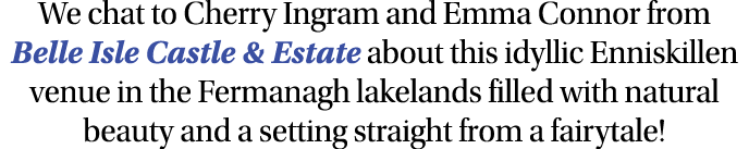 We chat to Cherry Ingram and Emma Connor from Belle Isle Castle & Estate about this idyllic Enniskillen venue in the    