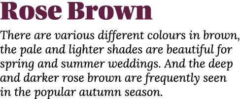Rose Brown There are various different colours in brown, the pale and lighter shades are beautiful for spring and sum   