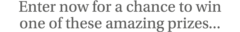 Enter now for a chance to win one of these amazing prizes   