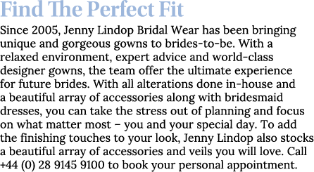 Find The Perfect Fit Since 2005, Jenny Lindop Bridal Wear has been bringing unique and gorgeous gowns to brides-to-be   